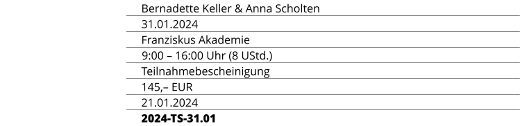REFERENTINNEN Bernadette Keller & Anna Scholten TERMIN 31.01.2024 ORT Franziskus Akademie ZEIT & UMFANG 9:00 – 16:00 Uhr (8 UStd.) ABSCHLUSS Teilnahmebescheinigung TEILNAHMEGEBÜHR 145,– EUR ANMELDESCHLUSS 21.01.2024 KURSKENNUNG 2024-TS-31.01