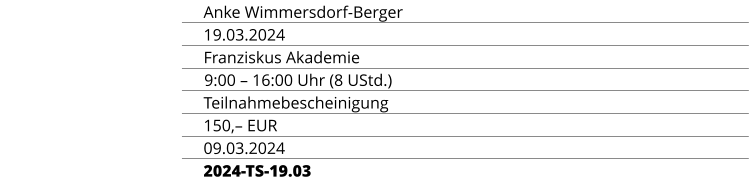 REFERENTIN Anke Wimmersdorf-Berger TERMIN 19.03.2024 ORT Franziskus Akademie ZEIT & UMFANG 9:00 – 16:00 Uhr (8 UStd.) ABSCHLUSS Teilnahmebescheinigung TEILNAHMEGEBÜHR 150,– EUR ANMELDESCHLUSS 09.03.2024 KURSKENNUNG 2024-TS-19.03
