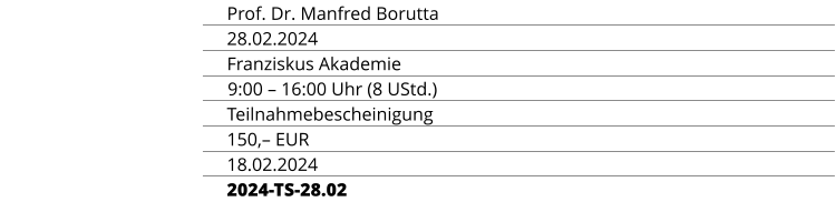 REFERENT Prof. Dr. Manfred Borutta TERMIN 28.02.2024 ORT Franziskus Akademie ZEIT & UMFANG 9:00 – 16:00 Uhr (8 UStd.) ABSCHLUSS Teilnahmebescheinigung TEILNAHMEGEBÜHR 150,– EUR ANMELDESCHLUSS 18.02.2024 KURSKENNUNG 2024-TS-28.02